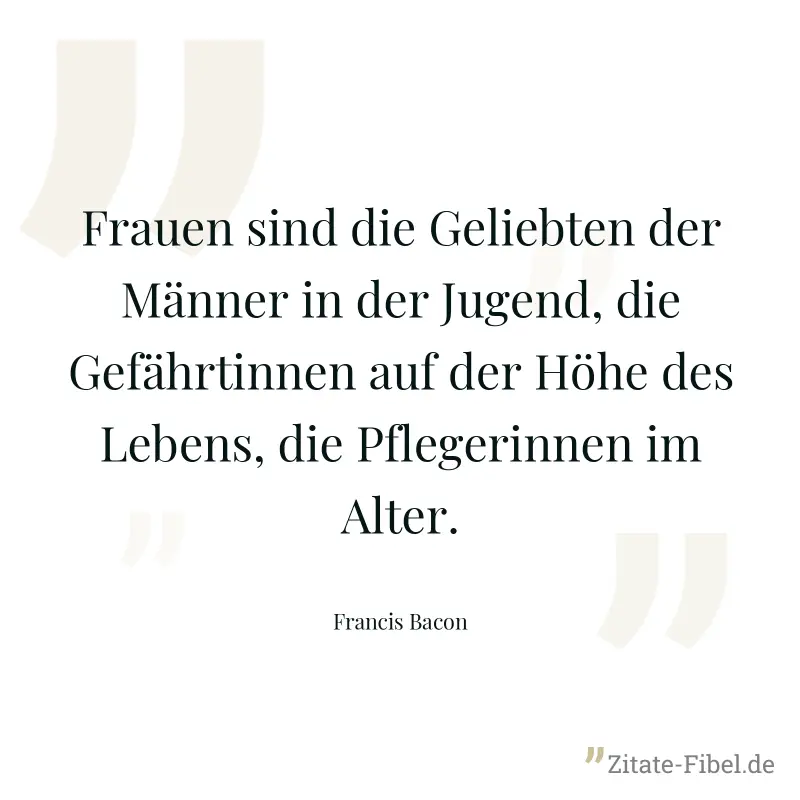Frauen sind die Geliebten der Männer in der Jugend, die Gefährtinnen auf der Höhe des Lebens, die Pflegerinnen im Alter. - Francis Bacon