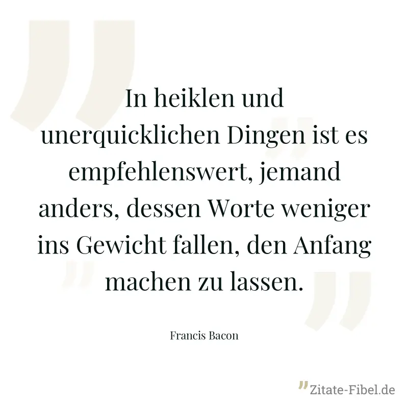 In heiklen und unerquicklichen Dingen ist es empfehlenswert, jemand anders, dessen Worte weniger ins Gewicht fallen, den Anfang machen zu lassen. - Francis Bacon