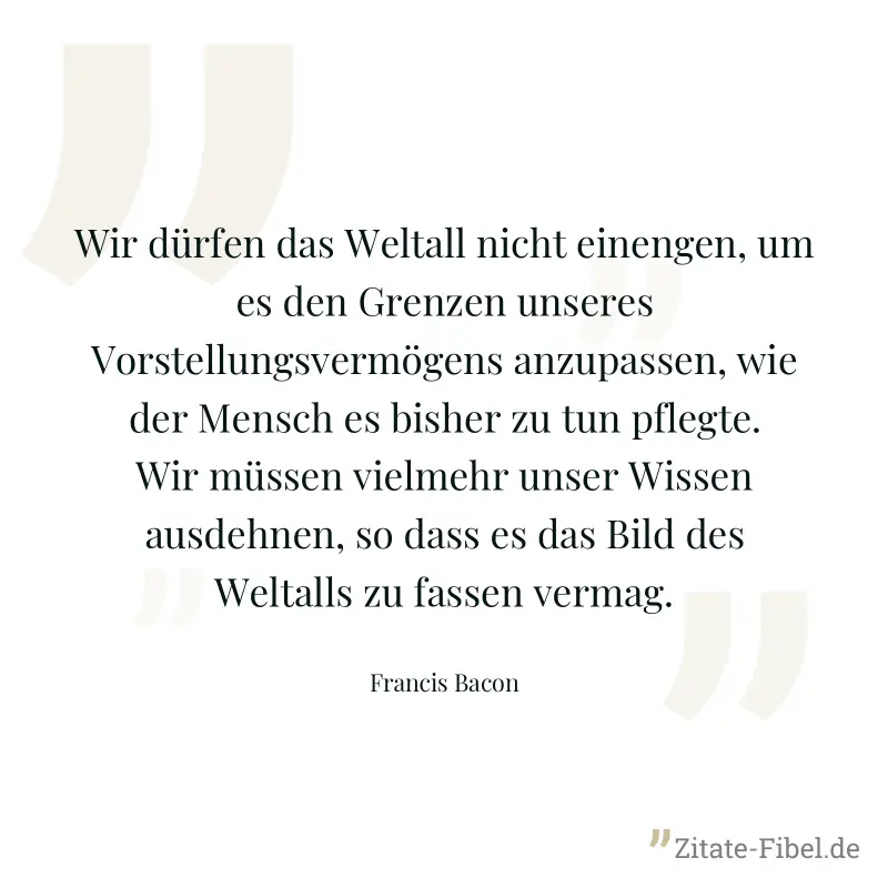 Wir dürfen das Weltall nicht einengen, um es den Grenzen unseres Vorstellungsvermögens anzupassen, wie der Mensch es bisher zu tun pflegte. Wir müssen vielmehr unser Wissen ausdehnen, so dass es das B - Francis Bacon