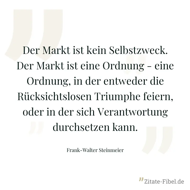 Der Markt ist kein Selbstzweck. Der Markt ist eine Ordnung - eine Ordnung, in der entweder die Rücksichtslosen Triumphe feiern, oder in der sich Verantwortung durchsetzen kann. - Frank-Walter Steinmeier