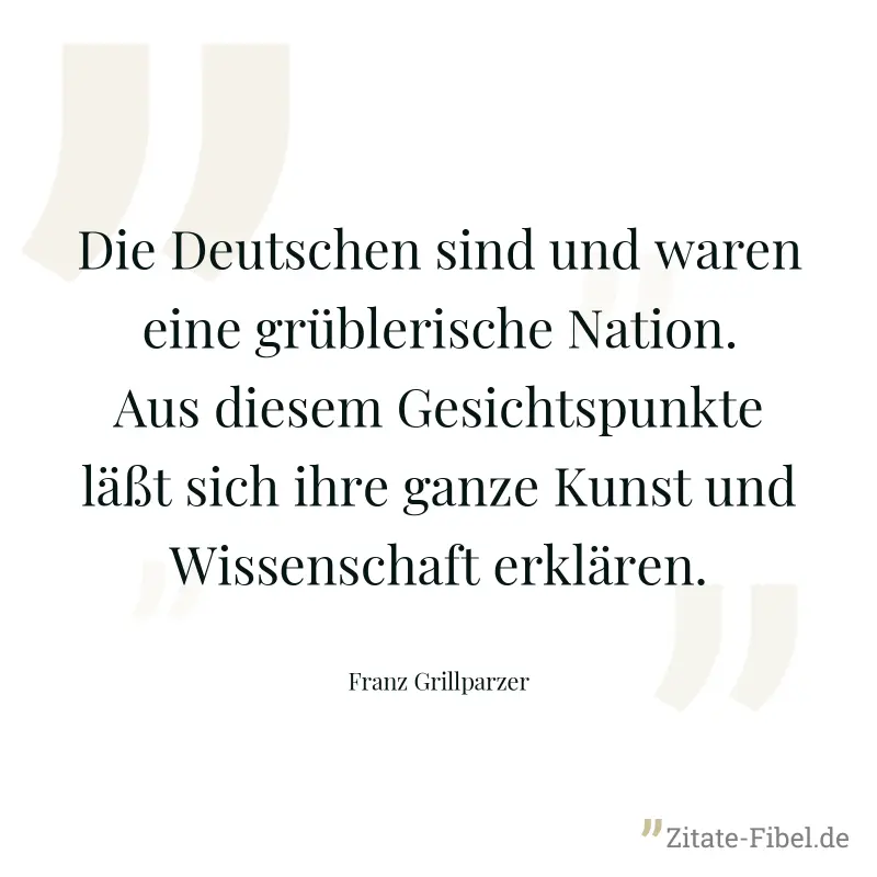 Die Deutschen sind und waren eine grüblerische Nation. Aus diesem Gesichtspunkte läßt sich ihre ganze Kunst und Wissenschaft erklären. - Franz Grillparzer