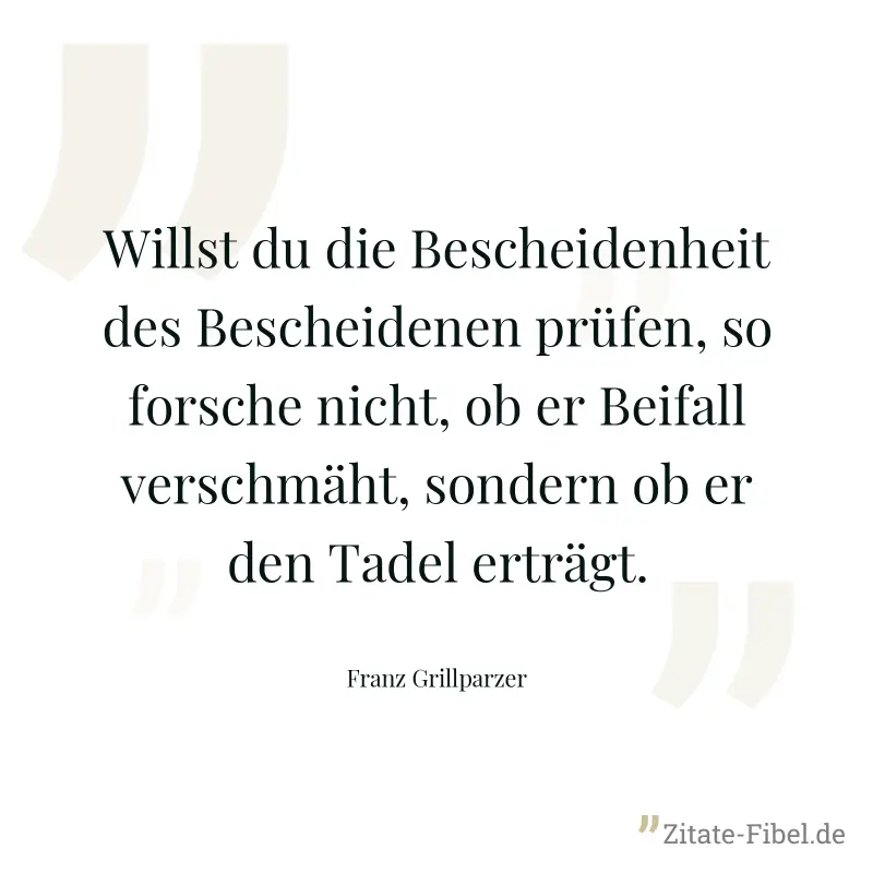 Willst du die Bescheidenheit des Bescheidenen prüfen, so forsche nicht, ob er Beifall verschmäht, sondern ob er den Tadel erträgt. - Franz Grillparzer