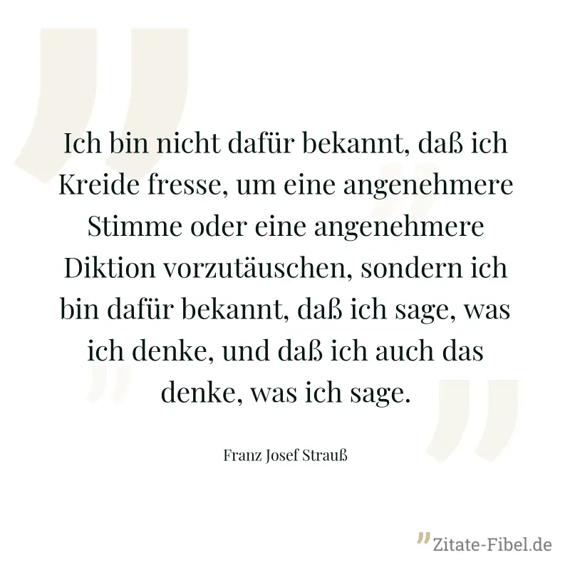 Ich bin nicht dafür bekannt, daß ich Kreide fresse, um eine angenehmere Stimme oder eine angenehmere Diktion vorzutäuschen, sondern ich bin dafür bekannt, daß ich sage, was ich denke, und daß ich auch - Franz Josef Strauß