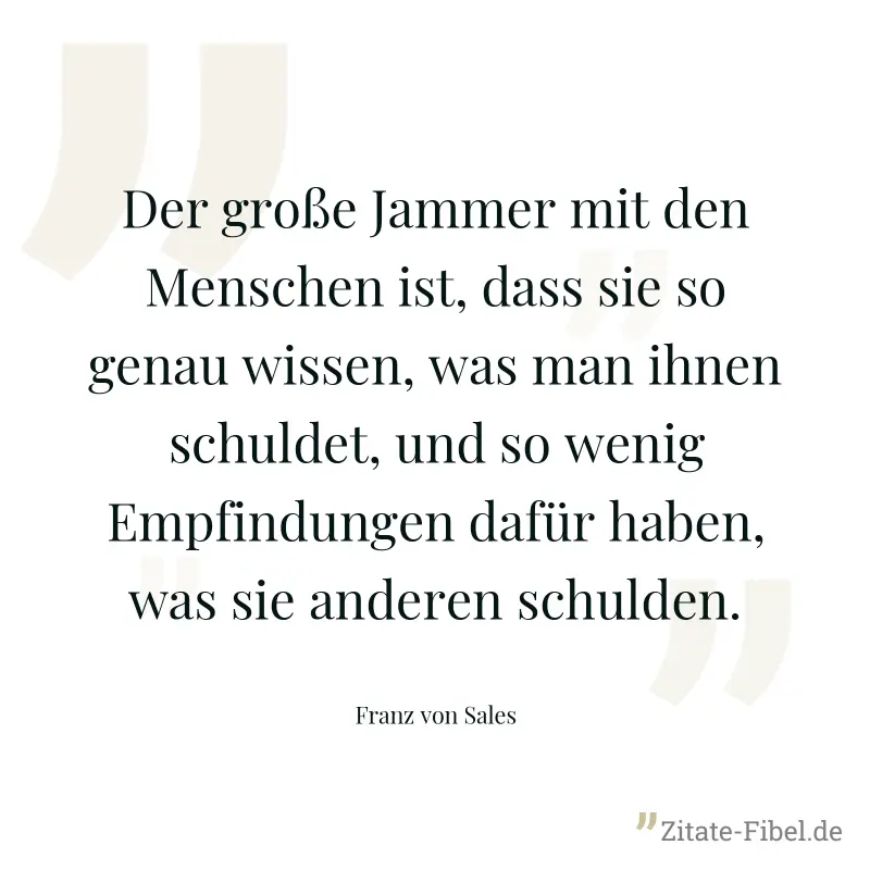Der große Jammer mit den Menschen ist, dass sie so genau wissen, was man ihnen schuldet, und so wenig Empfindungen dafür haben, was sie anderen schulden. - Franz von Sales