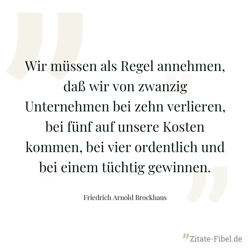 Wir müssen als Regel annehmen, daß wir von zwanzig Unternehmen bei zehn verlieren, bei fünf auf unsere Kosten kommen, bei vier ordentlich und bei einem tüchtig gewinnen. - Friedrich Arnold Brockhaus