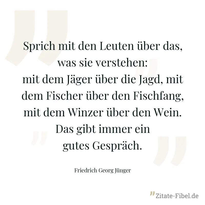 Sprich mit den Leuten über das, was sie verstehen: mit dem Jäger über die Jagd, mit dem Fischer über den Fischfang, mit dem Winzer über den Wein. Das gibt immer ein gutes Gespräch. - Friedrich Georg Jünger