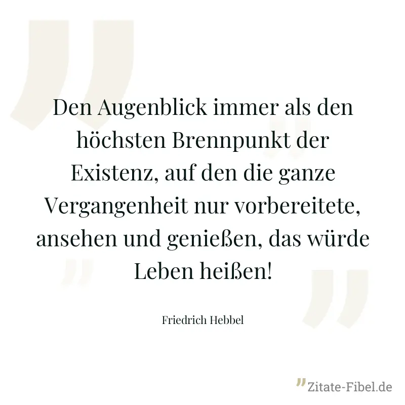 Den Augenblick immer als den höchsten Brennpunkt der Existenz, auf den die ganze Vergangenheit nur vorbereitete, ansehen und genießen, das würde Leben heißen! - Friedrich Hebbel