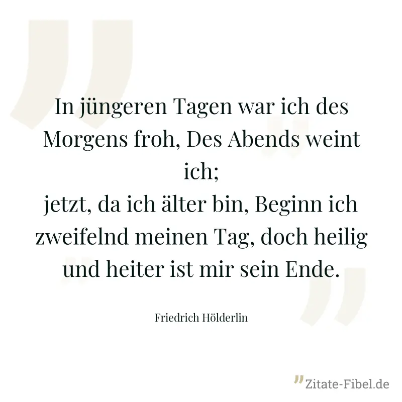 In jüngeren Tagen war ich des Morgens froh, Des Abends weint ich; jetzt, da ich älter bin, Beginn ich zweifelnd meinen Tag, doch heilig und heiter ist mir sein Ende. - Friedrich Hölderlin