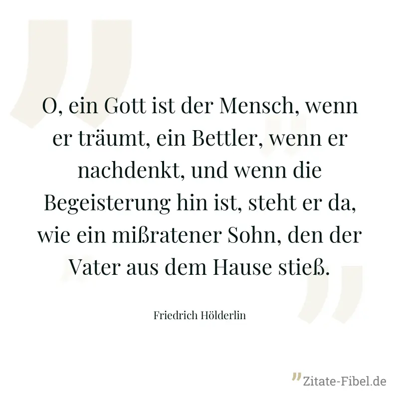 O, ein Gott ist der Mensch, wenn er träumt, ein Bettler, wenn er nachdenkt, und wenn die Begeisterung hin ist, steht er da, wie ein mißratener Sohn, den der Vater aus dem Hause stieß. - Friedrich Hölderlin