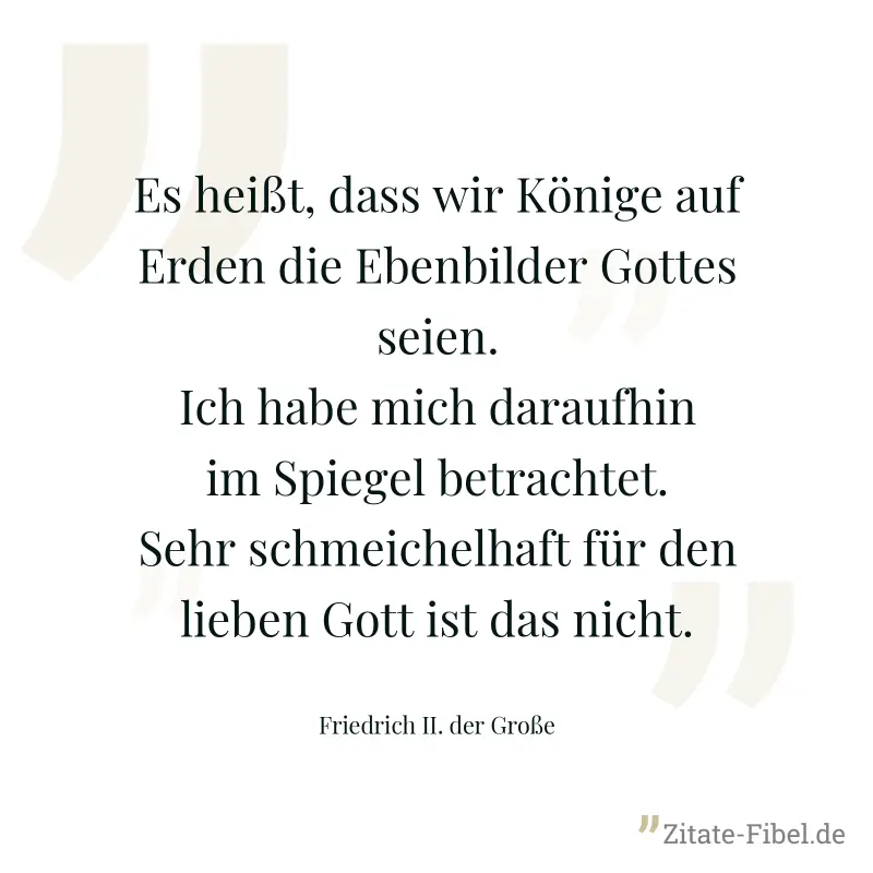 Es heißt, dass wir Könige auf Erden die Ebenbilder Gottes seien. Ich habe mich daraufhin im Spiegel betrachtet. Sehr schmeichelhaft für den lieben Gott ist das nicht. - Friedrich II. der Große