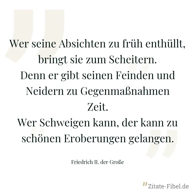 Wer seine Absichten zu früh enthüllt, bringt sie zum Scheitern. Denn er gibt seinen Feinden und Neidern zu Gegenmaßnahmen Zeit. Wer Schweigen kann, der kann zu schönen Eroberungen gelangen. - Friedrich II. der Große