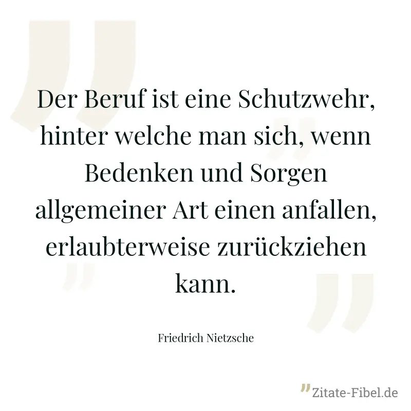Der Beruf ist eine Schutzwehr, hinter welche man sich, wenn Bedenken und Sorgen allgemeiner Art einen anfallen, erlaubterweise zurückziehen kann. - Friedrich Nietzsche