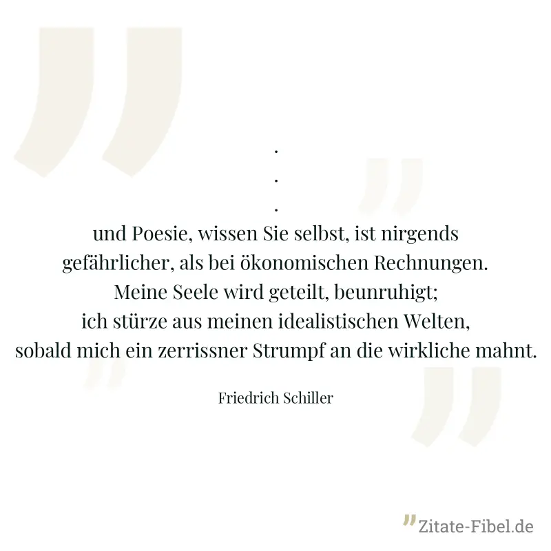 ... und Poesie, wissen Sie selbst, ist nirgends gefährlicher, als bei ökonomischen Rechnungen. Meine Seele wird geteilt, beunruhigt; ich stürze aus meinen idealistischen Welten, sobald mich ein zerris - Friedrich Schiller