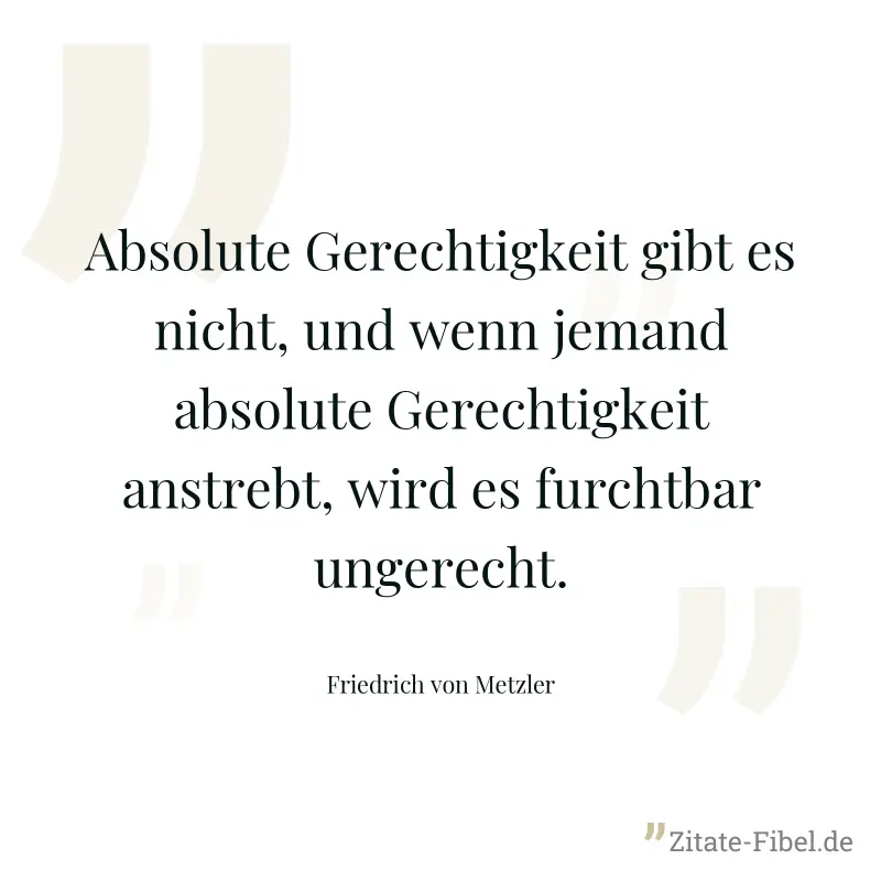 Absolute Gerechtigkeit gibt es nicht, und wenn jemand absolute Gerechtigkeit anstrebt, wird es furchtbar ungerecht. - Friedrich von Metzler