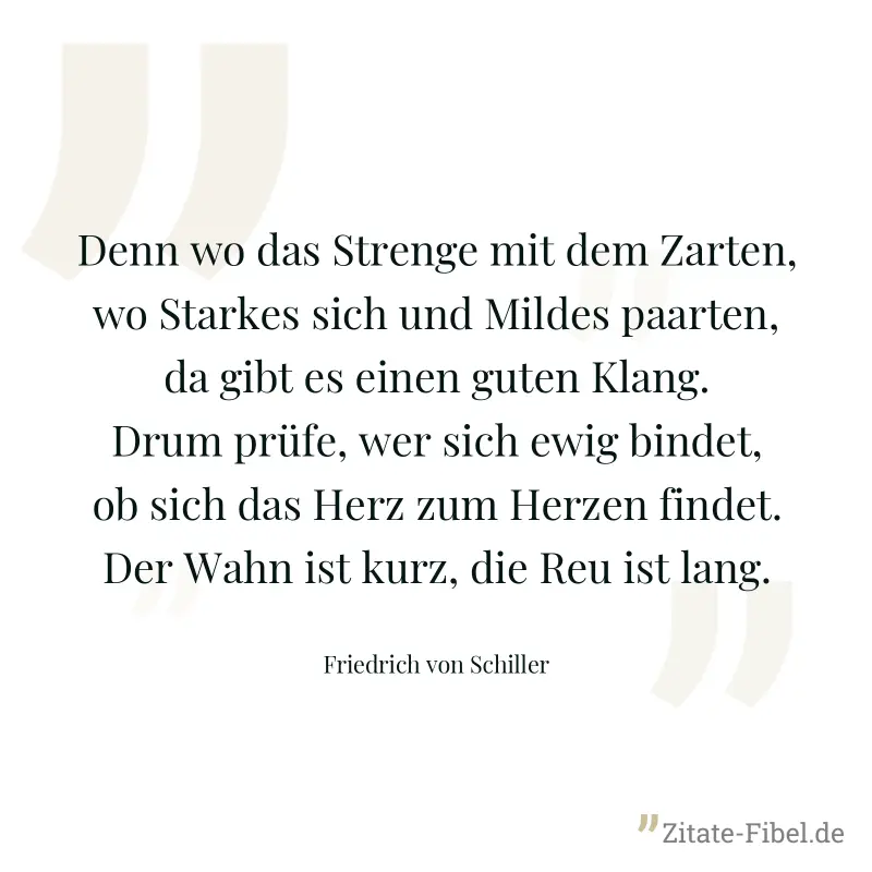 Denn wo das Strenge mit dem Zarten, wo Starkes sich und Mildes paarten, da gibt es einen guten Klang. Drum prüfe, wer sich ewig bindet, ob sich das Herz zum Herzen findet. Der Wahn ist kurz, die Reu i - Friedrich von Schiller