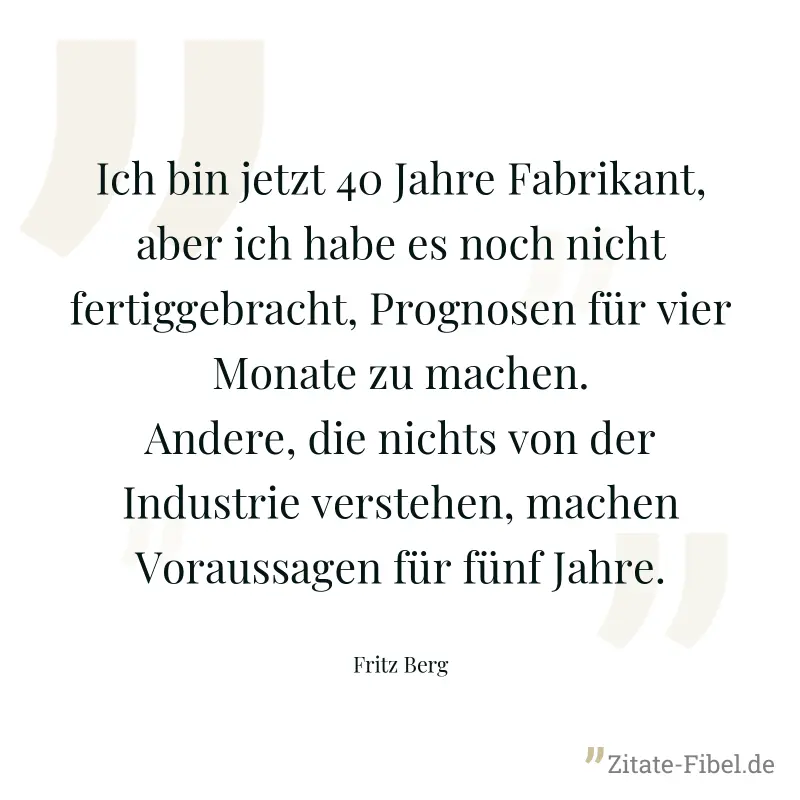 Ich bin jetzt 40 Jahre Fabrikant, aber ich habe es noch nicht fertiggebracht, Prognosen für vier Monate zu machen. Andere, die nichts von der Industrie verstehen, machen Voraussagen für fünf Jahre. - Fritz Berg