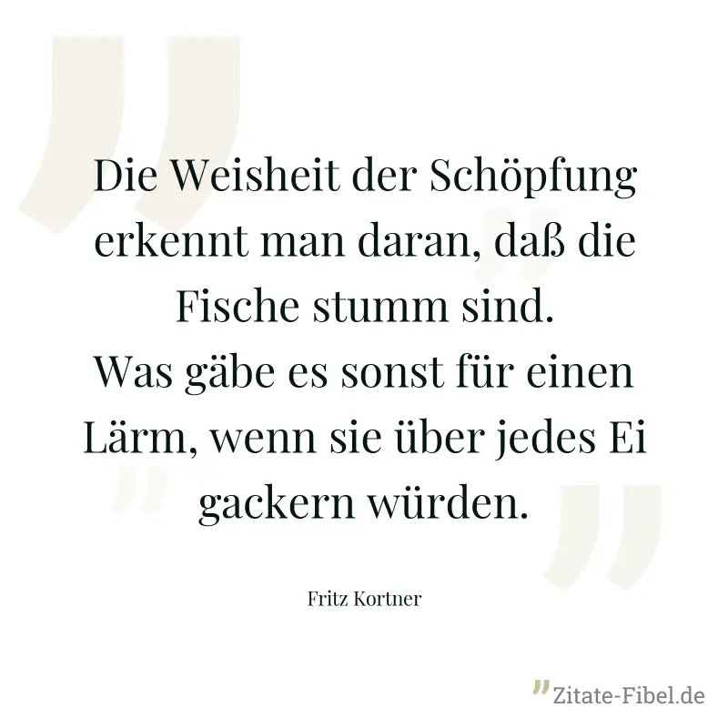 Die Weisheit der Schöpfung erkennt man daran, daß die Fische stumm sind. Was gäbe es sonst für einen Lärm, wenn sie über jedes Ei gackern würden. - Fritz Kortner