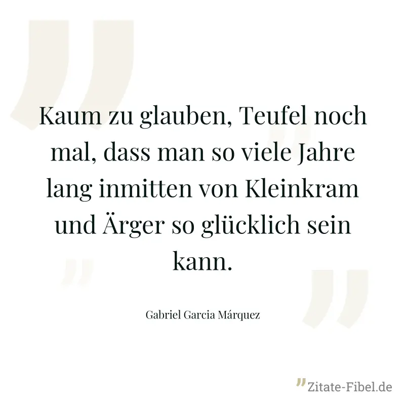 Kaum zu glauben, Teufel noch mal, dass man so viele Jahre lang inmitten von Kleinkram und Ärger so glücklich sein kann. - Gabriel Garcia Márquez