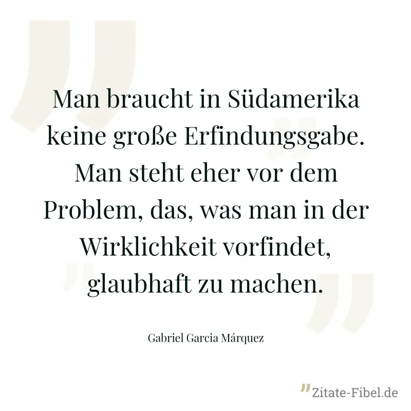 Man braucht in Südamerika keine große Erfindungsgabe. Man steht eher vor dem Problem, das, was man in der Wirklichkeit vorfindet, glaubhaft zu machen. - Gabriel Garcia Márquez