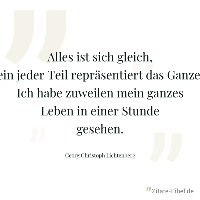 Alles ist sich gleich, ein jeder Teil repräsentiert das Ganze. Ich habe zuweilen mein ganzes Leben in einer Stunde gesehen. - Georg Christoph Lichtenberg