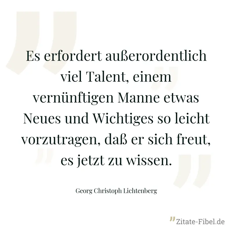 Es erfordert außerordentlich viel Talent, einem vernünftigen Manne etwas Neues und Wichtiges so leicht vorzutragen, daß er sich freut, es jetzt zu wissen. - Georg Christoph Lichtenberg