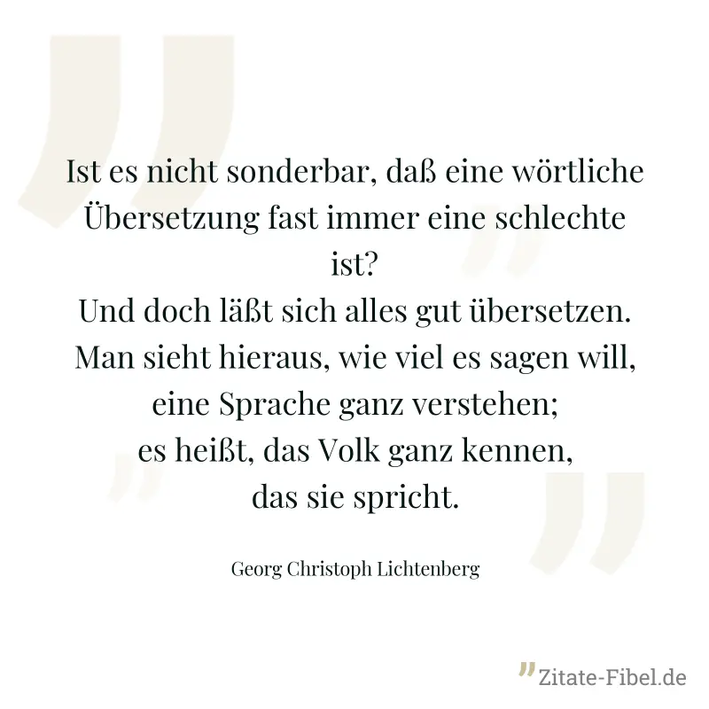 Ist es nicht sonderbar, daß eine wörtliche Übersetzung fast immer eine schlechte ist? Und doch läßt sich alles gut übersetzen. Man sieht hieraus, wie viel es sagen will, eine Sprache ganz verstehen; e - Georg Christoph Lichtenberg