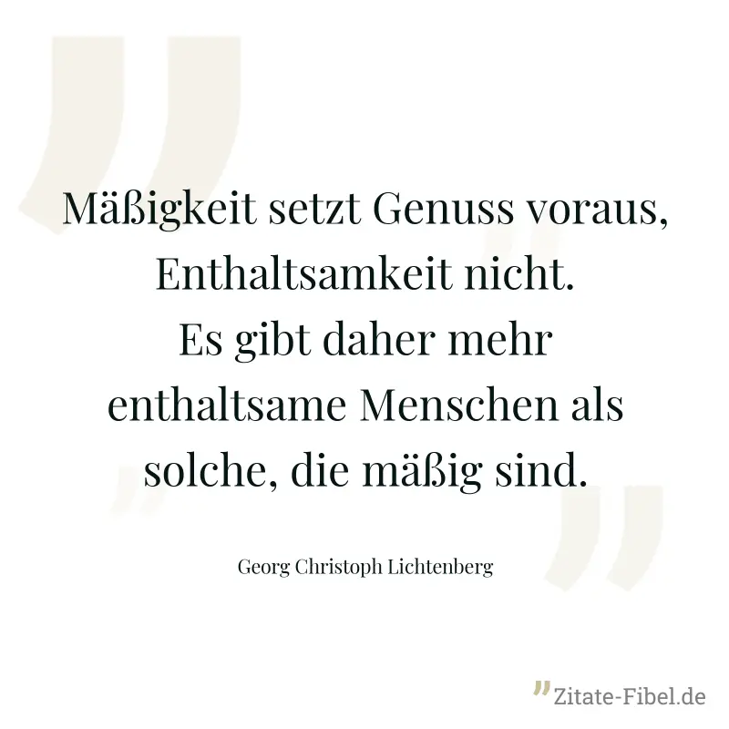 Mäßigkeit setzt Genuss voraus, Enthaltsamkeit nicht. Es gibt daher mehr enthaltsame Menschen als solche, die mäßig sind. - Georg Christoph Lichtenberg