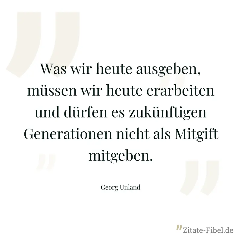 Was wir heute ausgeben, müssen wir heute erarbeiten und dürfen es zukünftigen Generationen nicht als Mitgift mitgeben. - Georg Unland