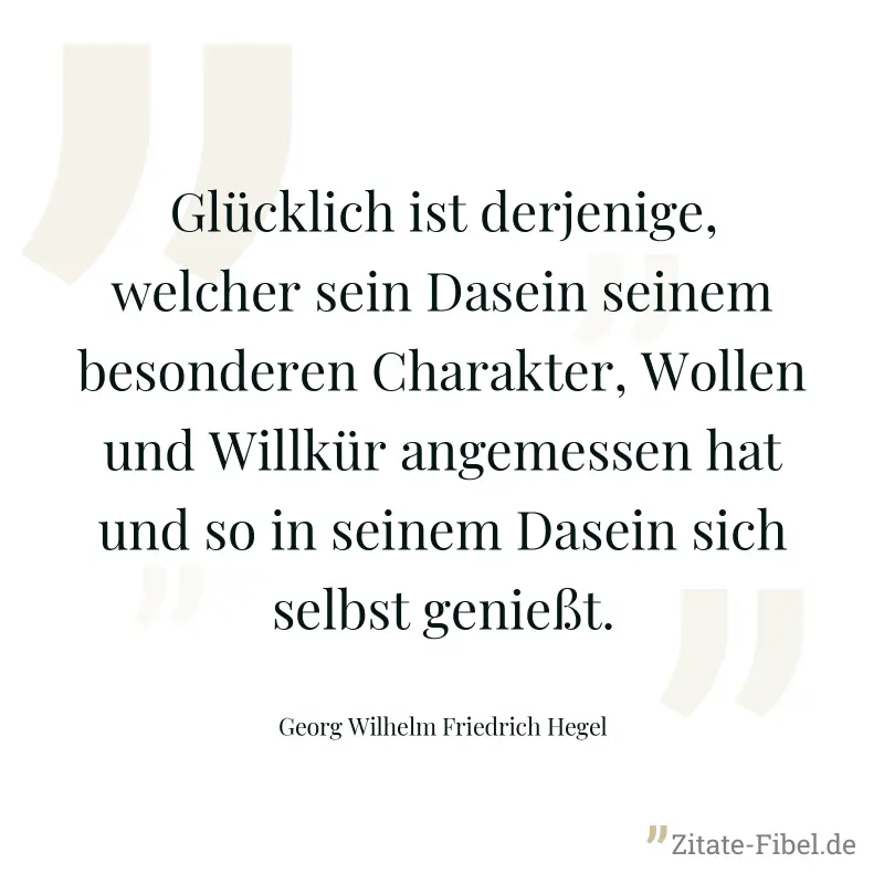 Glücklich ist derjenige, welcher sein Dasein seinem besonderen Charakter, Wollen und Willkür angemessen hat und so in seinem Dasein sich selbst genießt. - Georg Wilhelm Friedrich Hegel