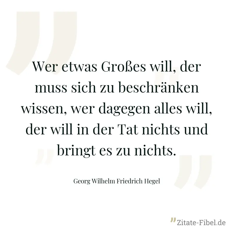 Wer etwas Großes will, der muss sich zu beschränken wissen, wer dagegen alles will, der will in der Tat nichts und bringt es zu nichts. - Georg Wilhelm Friedrich Hegel