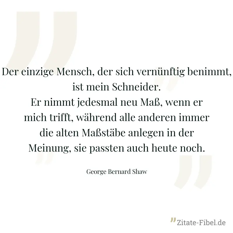 Der einzige Mensch, der sich vernünftig benimmt, ist mein Schneider. Er nimmt jedesmal neu Maß, wenn er mich trifft, während alle anderen immer die alten Maßstäbe anlegen in der Meinung, sie passten a - George Bernard Shaw