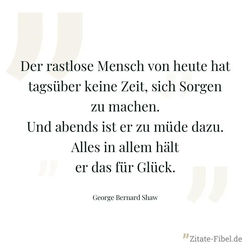 Der rastlose Mensch von heute hat tagsüber keine Zeit, sich Sorgen zu machen. Und abends ist er zu müde dazu. Alles in allem hält er das für Glück. - George Bernard Shaw