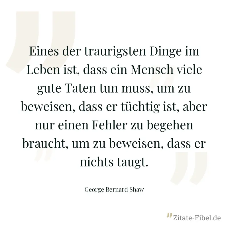 Eines der traurigsten Dinge im Leben ist, dass ein Mensch viele gute Taten tun muss, um zu beweisen, dass er tüchtig ist, aber nur einen Fehler zu begehen braucht, um zu beweisen, dass er nichts taugt - George Bernard Shaw