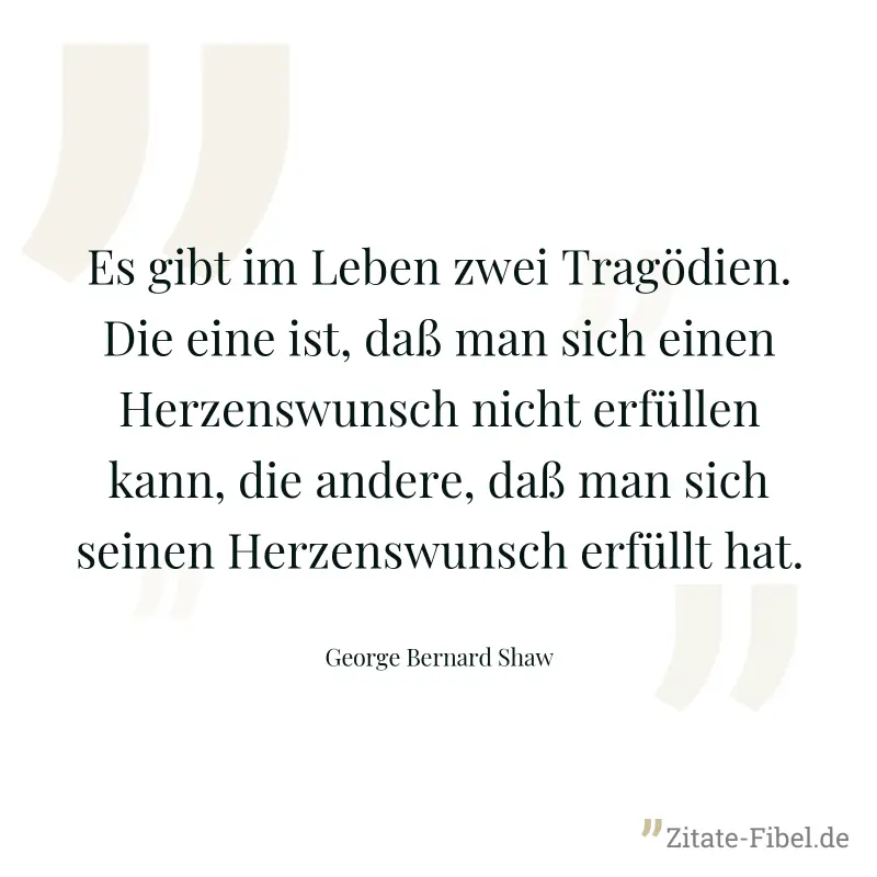 Es gibt im Leben zwei Tragödien. Die eine ist, daß man sich einen Herzenswunsch nicht erfüllen kann, die andere, daß man sich seinen Herzenswunsch erfüllt hat. - George Bernard Shaw