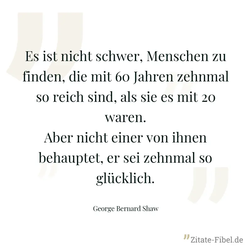 Es ist nicht schwer, Menschen zu finden, die mit 60 Jahren zehnmal so reich sind, als sie es mit 20 waren. Aber nicht einer von ihnen behauptet, er sei zehnmal so glücklich. - George Bernard Shaw