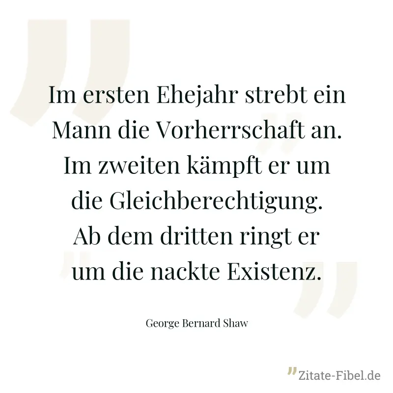 Im ersten Ehejahr strebt ein Mann die Vorherrschaft an. Im zweiten kämpft er um die Gleichberechtigung. Ab dem dritten ringt er um die nackte Existenz. - George Bernard Shaw