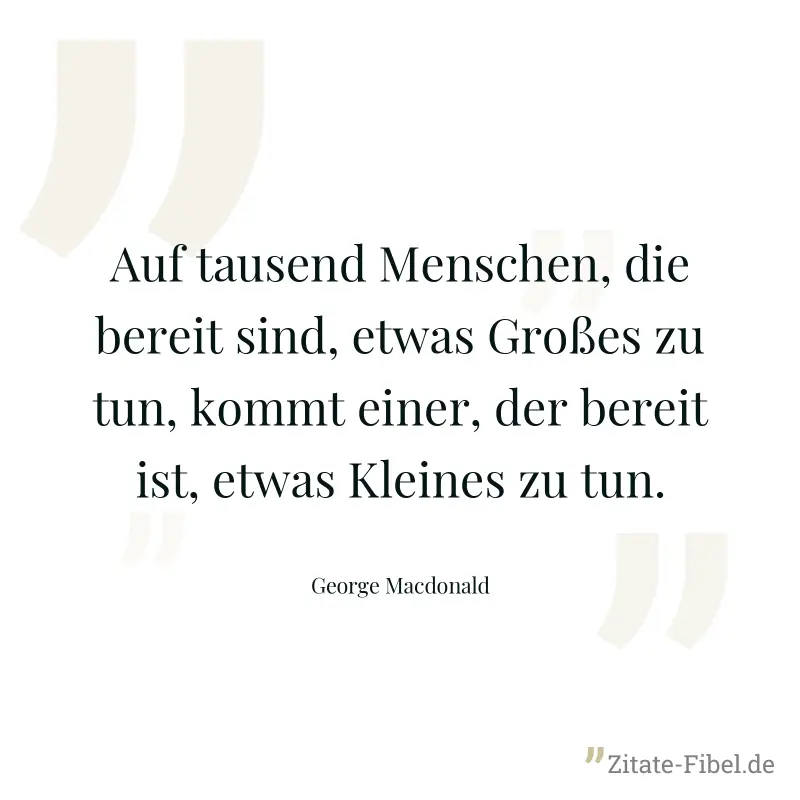 Auf tausend Menschen, die bereit sind, etwas Großes zu tun, kommt einer, der bereit ist, etwas Kleines zu tun. - George Macdonald
