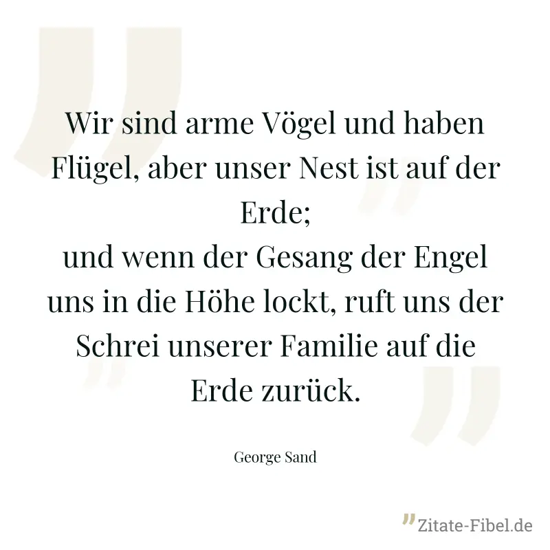 Wir sind arme Vögel und haben Flügel, aber unser Nest ist auf der Erde; und wenn der Gesang der Engel uns in die Höhe lockt, ruft uns der Schrei unserer Familie auf die Erde zurück. - George Sand