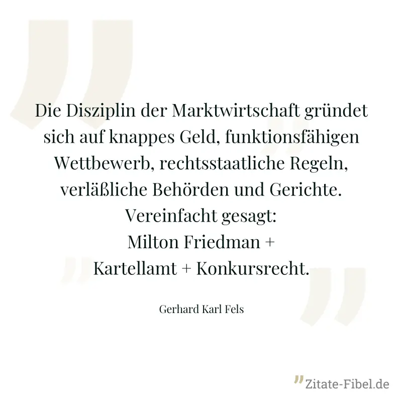 Die Disziplin der Marktwirtschaft gründet sich auf knappes Geld, funktionsfähigen Wettbewerb, rechtsstaatliche Regeln, verläßliche Behörden und Gerichte. Vereinfacht gesagt: Milton Friedman + Kartella - Gerhard Karl Fels