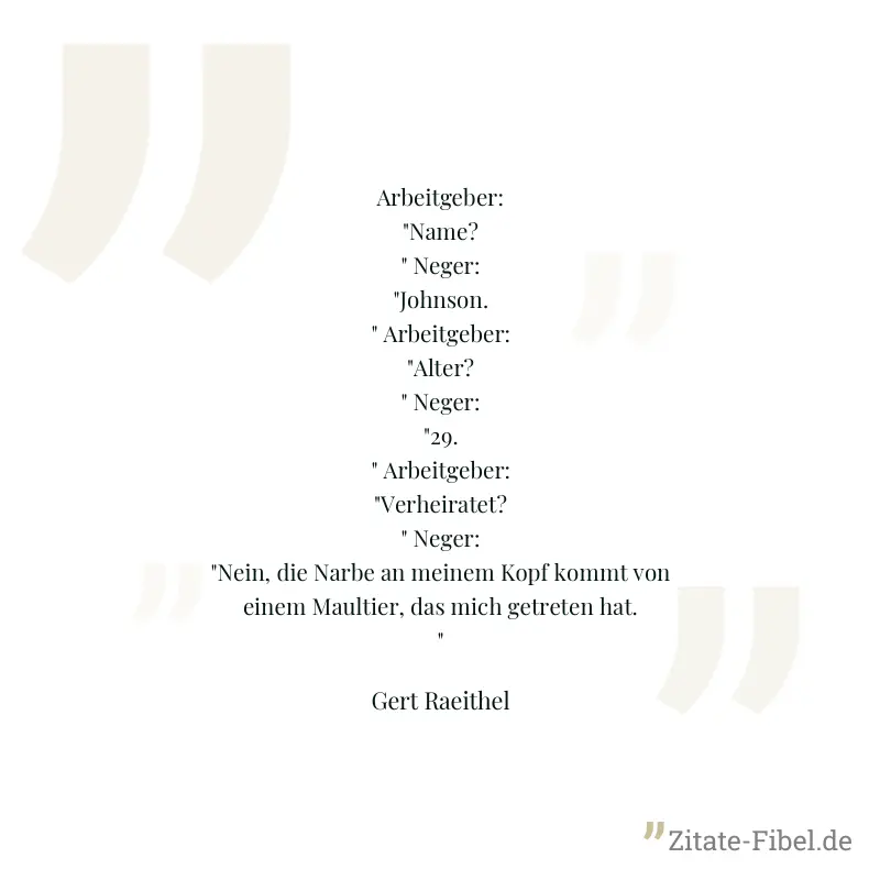 Arbeitgeber: "Name?" Neger: "Johnson." Arbeitgeber: "Alter?" Neger: "29." Arbeitgeber: "Verheiratet?" Neger: "Nein, die Narbe an meinem Kopf kommt von einem Maultier, das mich getreten hat." - Gert Raeithel