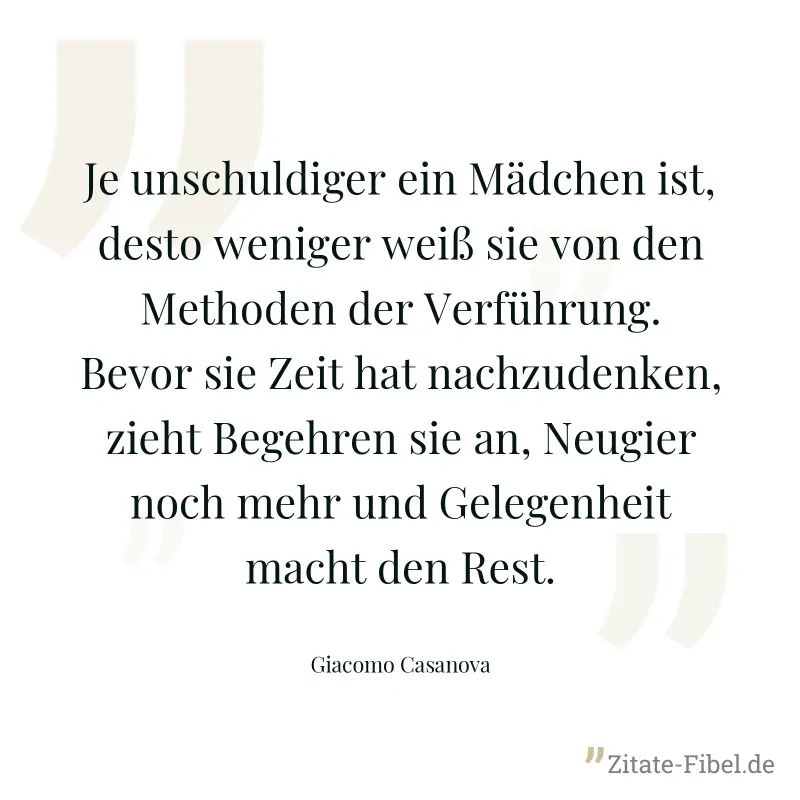 Je unschuldiger ein Mädchen ist, desto weniger weiß sie von den Methoden der Verführung. Bevor sie Zeit hat nachzudenken, zieht Begehren sie an, Neugier noch mehr und Gelegenheit macht den Rest. - Giacomo Casanova