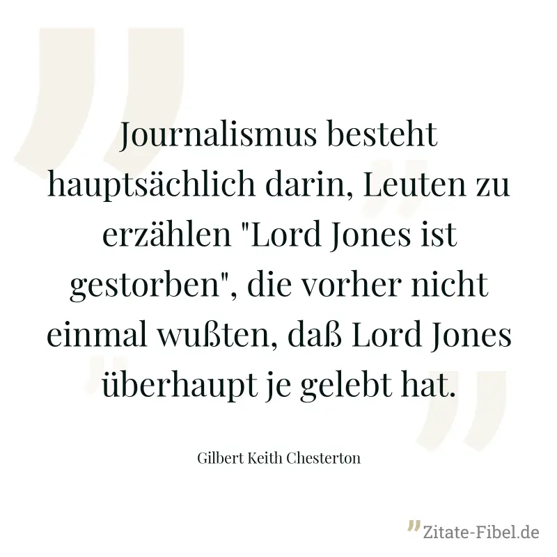 Journalismus besteht hauptsächlich darin, Leuten zu erzählen "Lord Jones ist gestorben", die vorher nicht einmal wußten, daß Lord Jones überhaupt je gelebt hat. - Gilbert Keith Chesterton