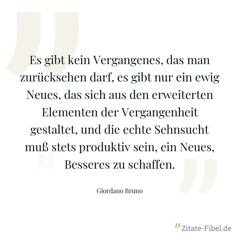 Es gibt kein Vergangenes, das man zurücksehen darf, es gibt nur ein ewig Neues, das sich aus den erweiterten Elementen der Vergangenheit gestaltet, und die echte Sehnsucht muß stets produktiv sein, ei - Giordano Bruno