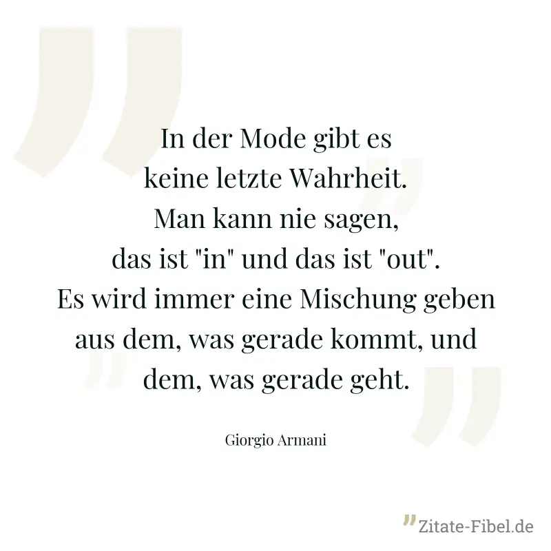 In der Mode gibt es keine letzte Wahrheit. Man kann nie sagen, das ist "in" und das ist "out". Es wird immer eine Mischung geben aus dem, was gerade kommt, und dem, was gerade geht. - Giorgio Armani