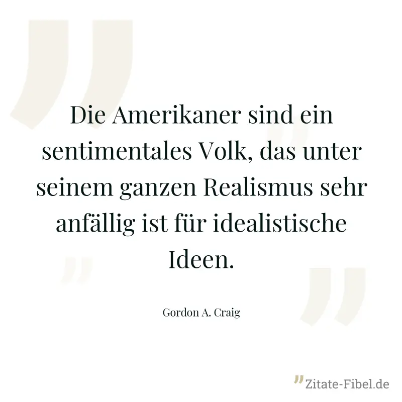 Die Amerikaner sind ein sentimentales Volk, das unter seinem ganzen Realismus sehr anfällig ist für idealistische Ideen. - Gordon A. Craig