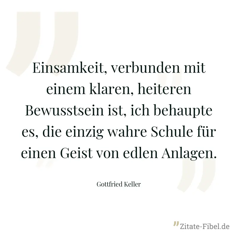 Einsamkeit, verbunden mit einem klaren, heiteren Bewusstsein ist, ich behaupte es, die einzig wahre Schule für einen Geist von edlen Anlagen. - Gottfried Keller