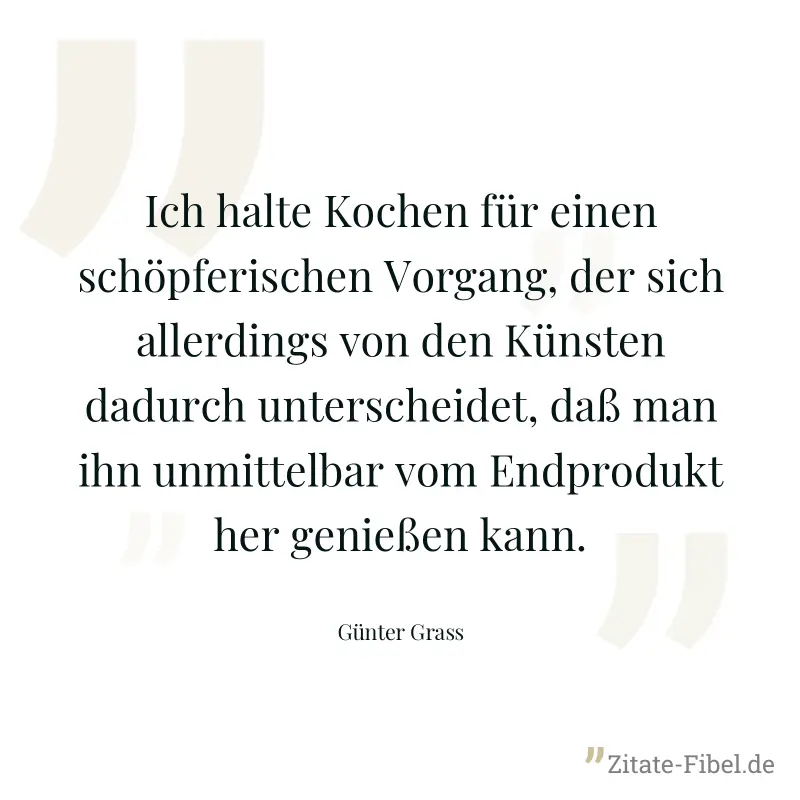 Ich halte Kochen für einen schöpferischen Vorgang, der sich allerdings von den Künsten dadurch unterscheidet, daß man ihn unmittelbar vom Endprodukt her genießen kann. - Günter Grass