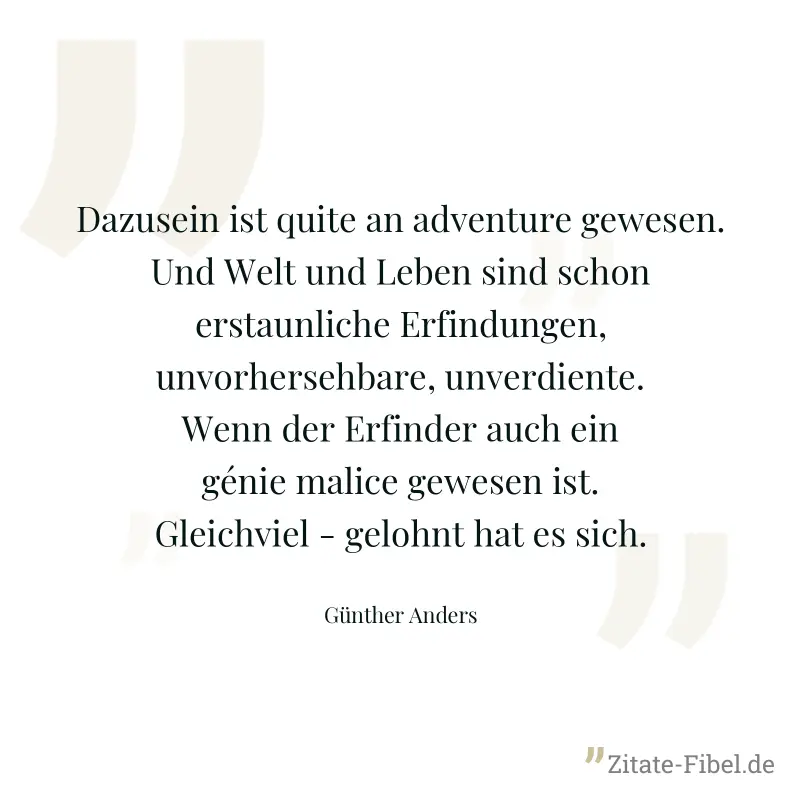 Dazusein ist quite an adventure gewesen. Und Welt und Leben sind schon erstaunliche Erfindungen, unvorhersehbare, unverdiente. Wenn der Erfinder auch ein génie malice gewesen ist. Gleichviel - gelohnt - Günther Anders