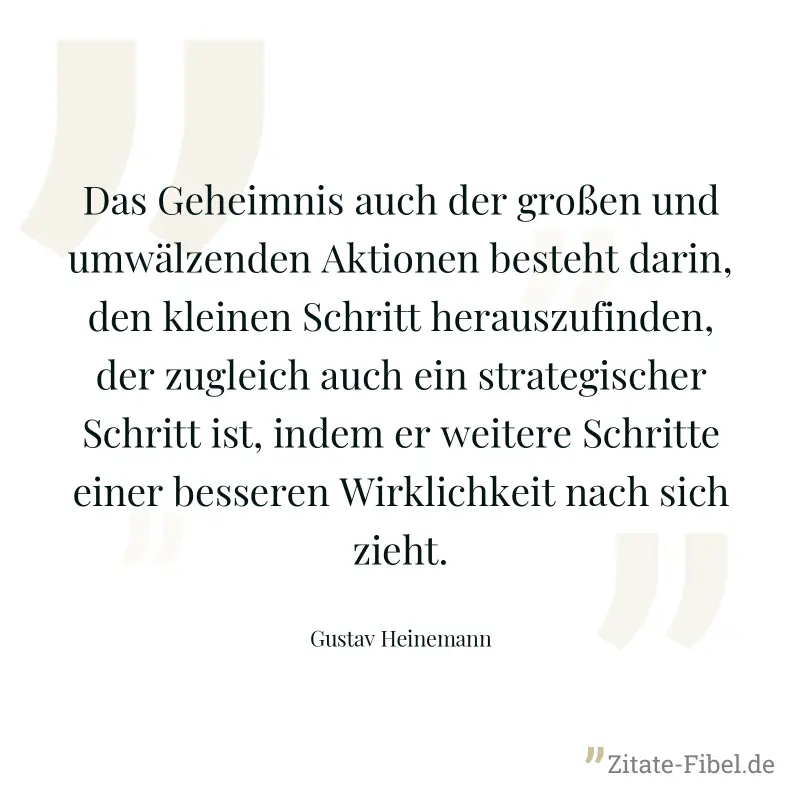 Das Geheimnis auch der großen und umwälzenden Aktionen besteht darin, den kleinen Schritt herauszufinden, der zugleich auch ein strategischer Schritt ist, indem er weitere Schritte einer besseren Wirk - Gustav Heinemann