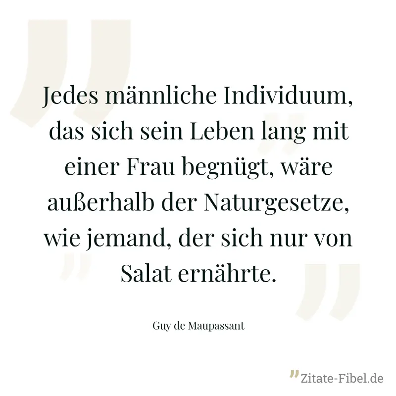 Jedes männliche Individuum, das sich sein Leben lang mit einer Frau begnügt, wäre außerhalb der Naturgesetze, wie jemand, der sich nur von Salat ernährte. - Guy de Maupassant